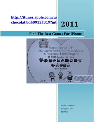 Find The Best Games For IPhone2011Abhinav ChokhavtiaZatungames.com2/14/2011http://itunes.apple.com/us/app/i-luv-chocolat/id409137319?mt=8rightcenter<br />Find The Best Games For IPhone<br />Do you possess an iPHONE?  Are you a game freak?  Are you in search of the best iPHONE games which could help you satisfy your insatiable desire to play interest seeking and fascinating games?  If the answer to any or all of the questions above is in affirmation then you are at the right place.  In this article, we plan to be guiding you with all those places which you could explore to get top iPHONE games to adorn your mobile screens.  So, brace yourselves and follow some of these links to enter the world of high quality gaming.<br />Browse Through The App Store<br />The most trusted way of getting the best iPHONE games around is to go to application store of various Apple products.  This, in other words, means that you will be downloading or buying the games directly from the producer of the gadget.  Don’t be mistaken to believe that all these games are developed by Apple.  Instead, Apple provides a platform to all the game developers to list their games on the various stores for its various products.  Hence, in short, iPHONE games can be explored through the iPHONE App store available on the web site of Apple.<br />Information About IPhone Games Being Precise<br />Provided that the information is being made available on Apple’s web site secures that it is precise and without any hitches.  Thus, it would be clear whether the game could work on iPHONE 3gs or iPHONE 4gs.  Some of the free iPHONE games might only work with either iPHONE 3g or iPHONE 4, while most others will work with them all.  All this information will be available at the app store. Secondly and more importantly, the presentation of the information and the summary of the game will help one shortlist the top iPHONE games without delay. Take an example, if you log onto the Apple App. Store today and search for games, you will come across many games which could be run on various mediums made available by the company.  You might read through the information available about various games as also their game plays to find out the ones which could feature among the best iPHONE games available.  The one which looks to be catching the most eye balls currently at the store is a game by Zatun named ‘I Luv Chocolat’.  The game works well with all versions of iPHONE, including iPHONE 4gs and iPHONE 3gs.  Secondly from among the numerous games for iPHONE, this is one of the few free iPHONE games. In other words, this wonderful game, compatible with both iPHONE 3g and iPHONE 4, provides you with a trial version where the first two levels come completely free.  The other five levels could be owned at a payment of only $0.99.<br />Other Source to search For Top IPhone Games<br />There are many websites which offer games, compatible with iPHONE 3gs and iPHONE 4gs.  However, their authenticity can’t be proved prima facie.  One can search for these websites, providing games for iPHONE 3g and iPHONE 4, through the various search engines.<br />Keyword : Top IPhone Games,Best Game For IPhone,Top 10 IPhone Games,iPHONE 4gs,PHONE 3gs,iPHONE 3g,Top iPhone Game Apps,top games for iphone,iphone top games,top free iphone apps,top apps for iphone,iphone best games<br />====================Thanking You==========================<br />