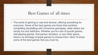 Best Games of all times
• The world of gaming is vast and diverse, offering something for
everyone. Some of the best games are those that combine
compelling storytelling with immersive gameplay, while others are
simply fun and addictive. Whether you're a fan of puzzle games,
role-playing games, first-person shooters, or any other genre,
there's no shortage of great games to choose from. Here I’ll share
some of the best games that you must try.
 