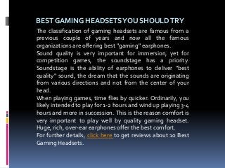 BEST GAMING HEADSETSYOU SHOULDTRY
The classification of gaming headsets are famous from a
previous couple of years and now all the famous
organizations are offering best "gaming" earphones.
Sound quality is very important for immersion, yet for
competition games, the soundstage has a priority.
Soundstage is the ability of earphones to deliver "best
quality" sound, the dream that the sounds are originating
from various directions and not from the center of your
head.
When playing games, time flies by quicker. Ordinarily, you
likely intended to play for 1-2 hours and wind up playing 3-4
hours and more in succession. This is the reason comfort is
very important to play well by quality gaming headset.
Huge, rich, over-ear earphones offer the best comfort.
For further details, click here to get reviews about 10 Best
Gaming Headsets.
 