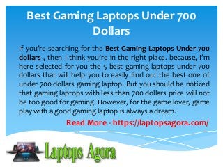 Best Gaming Laptops Under 700 
Dollars 
If you’re searching for the Best Gaming Laptops Under 700 
dollars , then I think you’re in the right place. because, I’m 
here selected for you the 5 best gaming laptops under 700 
dollars that will help you to easily find out the best one of 
under 700 dollars gaming laptop. But you should be noticed 
that gaming laptops with less than 700 dollars price will not 
be too good for gaming. However, for the game lover, game 
play with a good gaming laptop is always a dream. 
Read More - https://laptopsagora.com/ 
 