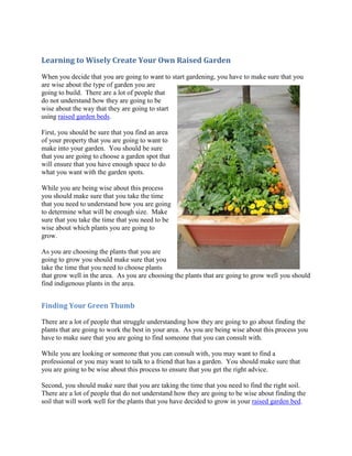 Learning to Wisely Create Your Own Raised Garden
When you decide that you are going to want to start gardening, you have to make sure that you
are wise about the type of garden you are
going to build. There are a lot of people that
do not understand how they are going to be
wise about the way that they are going to start
using raised garden beds.

First, you should be sure that you find an area
of your property that you are going to want to
make into your garden. You should be sure
that you are going to choose a garden spot that
will ensure that you have enough space to do
what you want with the garden spots.

While you are being wise about this process
you should make sure that you take the time
that you need to understand how you are going
to determine what will be enough size. Make
sure that you take the time that you need to be
wise about which plants you are going to
grow.

As you are choosing the plants that you are
going to grow you should make sure that you
take the time that you need to choose plants
that grow well in the area. As you are choosing the plants that are going to grow well you should
find indigenous plants in the area.


Finding Your Green Thumb

There are a lot of people that struggle understanding how they are going to go about finding the
plants that are going to work the best in your area. As you are being wise about this process you
have to make sure that you are going to find someone that you can consult with.

While you are looking or someone that you can consult with, you may want to find a
professional or you may want to talk to a friend that has a garden. You should make sure that
you are going to be wise about this process to ensure that you get the right advice.

Second, you should make sure that you are taking the time that you need to find the right soil.
There are a lot of people that do not understand how they are going to be wise about finding the
soil that will work well for the plants that you have decided to grow in your raised garden bed.
 