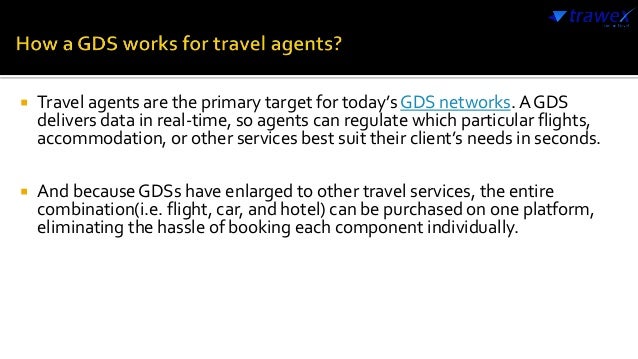  Travel agents are the primary target for today’s GDS networks. A GDS
delivers data in real-time, so agents can regulate which particular flights,
accommodation, or other services best suit their client’s needs in seconds.
 And because GDSs have enlarged to other travel services, the entire
combination(i.e. flight, car, and hotel) can be purchased on one platform,
eliminating the hassle of booking each component individually.
 
