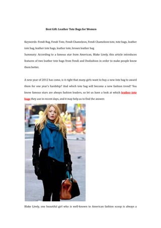 Best Gift: Leather Tote Bags for Women



Keywords: Fendi Bag, Fendi Tote, Fendi Chameleon, Fendi Chameleon tote, tote bags, leather

tote bag, leather tote bags, leather tote, brown leather bag

Summary: According to a famous star from American, Blake Lively, this article introduces

features of two leather tote bags from Fendi and Dssfashion in order to make people know

them better.



A new year of 2012 has come, is it right that many girls want to buy a new tote bag to award

them for one year’s hardship? And which tote bag will become a new fashion trend? You

know famous stars are always fashion leaders, so let us have a look at which leather tote

bags they use in recent days, and it may help us to find the answer.




Blake Lively, one beautiful girl who is well-known to American fashion scoop is always a
 