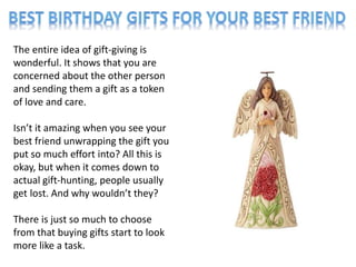 The entire idea of gift-giving is
wonderful. It shows that you are
concerned about the other person
and sending them a gift as a token
of love and care.
Isn’t it amazing when you see your
best friend unwrapping the gift you
put so much effort into? All this is
okay, but when it comes down to
actual gift-hunting, people usually
get lost. And why wouldn’t they?
There is just so much to choose
from that buying gifts start to look
more like a task.
 