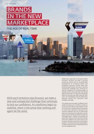 2 / INTERBRAND




THE AGE OF REAL TIME




                                                  2010’s slow creep back on the path toward
                                                  economic recovery has been a journey
                                                  marked by caution and an uncomfortable
                                                  juxtaposition of increasing profits and
                                                  increasing consumer worries. With each
                                                  tentative step forward, we meet a new and
                                                  unexpected challenge that continues to
                                                  test our conﬁdence. As conditions begin to
                                                  stabilize, there is the sense that nothing will
                                                  again be the same. It is clear that the pivotal
                                                  events of the past two years have left their
                                                  mark. The marketplace and the relationship
With each tentative step forward, we meet a       between brands and customers have
                                                  changed irrevocably.
new and unexpected challenge that continues
                                                  This global recession feels so different from
to test our conﬁdence. As conditions begin to     earlier ones because it is the ﬁrst in which an
                                                  account of every party’s participation in the
stabilize, there is the sense that nothing will   course of events, however clever, incompetent
                                                  or corrupt, was captured in real time on the
again be the same.                                internet. Whereas the risks on Wall Street
                                                  were once only known by a select few, now the
                                                  public is privy to all the gory details of subprime
                                                  mortgage loans, creative accounting and
                                                  client fraud. Add to this the recent BP oil spill,
                                                  which has unfolded in the same manner, and
                                                  it's easy to see why customer trust in brands is
                                                  battered – and why there’s been a global effort
                                                  to reform these two sectors that have become
                                                  icons of misplaced trust.
 