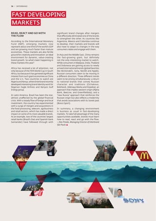 56 / INTERBRAND




FAST DEVELOPING
MARKETS
READ, REACT AND GO WITH                          significant brand changes after mergers
THE FLOW                                         that effectively eliminated one of the brands
                                                 to strengthen the other. As countries like
According to the International Monetary          Argentina, Mexico and Colombia continue
Fund (IMF), emerging markets now                 to develop, their markets and brands will
represent about one third of the world’s GDP     also have to adapt to changes in the way
and are growing much faster than mature          consumers relate and engage with them.
economies. These markets are also fertile
ground for creativity and innovation: an ideal   In Asia and the Middle East, China remains
environment for dynamic, value-creating          the fast-growing giant, but definitely
brand growth. So what’s been happening in        not the only interesting market to watch.
these markets this year?                         While consumers in Malaysia, India, Thailand
                                                 and Indonesia are gaining access to newly
Africa has received a lot of attention, not      arrived international brands (global favorites
only because of the FIFA World Cup in South      like McDonald’s, Sony, Nestlé and Apple),
Africa, but because it has garnered signiﬁcant   Russian consumers seem to be moving in
interest from such giant economies as China      a different direction. Three different trends
and the U.S. Two countries to watch are          seem to be arising simultaneously: a return
Nigeria and Kenya, where Interbrand recently     to national brands that convey Russian
developed interesting brand identity work for    character and traditions (Ochakovo,
Nigerian Eagle Airlines and Kenya’s Gulf         Bolshevik, Zelenaya Marka and Kopeika); an
Energy group.                                    approach that implies western origin (Alpha
                                                 Bank, BeeLine, and Greenﬁeldtea); and a
In Latin America, Brazil has been the star,      “new Russia” approach that reinforces the
almost unaffected by the global ﬁnancial         Russian origin but also reﬂects a modernity
crisis. With a steady ﬂow of foreign and local   that avoids associations with its Soviet past
investment, the country has experimented         (Bosco Sport).
with a surge of mergers and acquisitions in
the food processing, telecom, agribusiness       In summary, a changing environment
and retail sectors, which has made a direct      is business as usual in fast-developing
impact on some of its most valuable brands.      markets. To take full advantage of the many
As an example, two of the countries’ largest     opportunities available, brands must learn
retail banks (Brazil’s Itaú and Spanish bank     how to read, react and go with the ﬂow.
Santander) have followed through with            – Alex Pinedo, Managing Director of Interbrand
                                                 São Paulo
 