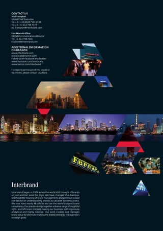 CONTACT US
Jez Frampton
Global Chief Executive
Tel U.K.: +44 (0)20 7554 1183
Tel U.S.: +1 212 798 7777
jez.frampton@interbrand.com

Lisa Marsala Kline
Global Communications Director
Tel: + 1 212 798 7646
lisa.kline@interbrand.com

ADDITIONAL INFORMATION
ON BRANDS:
www.interbrand.com
www.brandchannel.com
Follow us on Facebook and Twitter:
www.facebook.com/interbrand
www.twitter.com/interbrand

For reprint permission of this report or
its articles, please contact Lisa Kline.




Interbrand began in 1974 when the world still thought of brands
as just another word for logo. We have changed the dialogue,
redeﬁned the meaning of brand management, and continue to lead
the debate on understanding brands as valuable business assets.
We now have nearly 40 offices and are the world’s largest brand
consultancy. Our practice brings together a diverse range of insightful
right- and left-brain thinkers making our business both rigorously
analytical and highly creative. Our work creates and manages
brand value for clients by making the brand central to the business’s
strategic goals.
 