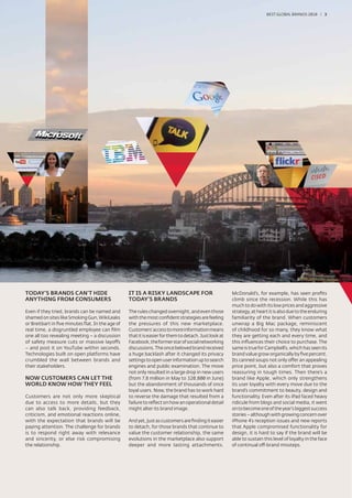 BEST GLOBAL BRANDS 200100 / 3




TODAY’S BRANDS CAN’T HIDE                        IT IS A RISKY LANDSCAPE FOR                          McDonald’s, for example, has seen proﬁts
ANYTHING FROM CONSUMERS                          TODAY'S BRANDS                                       climb since the recession. While this has
                                                                                                      much to do with its low prices and aggressive
Even if they tried, brands can be named and      The rules changed overnight, and even those          strategy, at heart it is also due to the enduring
shamed on sites like Smoking Gun, WikiLeaks      with the most conﬁdent strategies are feeling        familiarity of the brand. When customers
or Breitbart in ﬁve minutes ﬂat. In the age of   the pressures of this new marketplace.               unwrap a Big Mac package, reminiscent
real time, a disgruntled employee can ﬁlm        Customers’ access to more information means          of childhood for so many, they know what
one all too revealing meeting – a discussion     that it is easier for them to detach. Just look at   they are getting each and every time, and
of safety measure cuts or massive layoffs        Facebook, the former star of social networking       this inﬂuences their choice to purchase. The
– and post it on YouTube within seconds.         discussions. The once beloved brand received         same is true for Campbell’s, which has seen its
Technologies built on open platforms have        a huge backlash after it changed its privacy         brand value grow organically by ﬁve percent.
crumbled the wall between brands and             settings to open user information up to search       Its canned soups not only offer an appealing
their stakeholders.                              engines and public examination. The move             price point, but also a comfort that proves
                                                 not only resulted in a large drop in new users       reassuring in tough times. Then there’s a
NOW CUSTOMERS CAN LET THE                        (from 7.8 million in May to 320,800 in June)         brand like Apple, which only strengthens
WORLD KNOW HOW THEY FEEL                         but the abandonment of thousands of once             its user loyalty with every move due to the
                                                 loyal users. Now, the brand has to work hard         brand’s commitment to beauty, design and
Customers are not only more skeptical            to reverse the damage that resulted from a           functionality. Even after its iPad faced heavy
due to access to more details, but they          failure to reﬂect on how an operational detail       ridicule from blogs and social media, it went
can also talk back, providing feedback,          might alter its brand image.                         on to become one of the year’s biggest success
criticism, and emotional reactions online,                                                            stories – although with growing concern over
with the expectation that brands will be         And yet, just as customers are ﬁnding it easier      iPhone 4’s reception issues and new reports
paying attention. The challenge for brands       to detach, for those brands that continue to         that Apple compromised functionality for
is to respond right away with relevance          value the customer relationship, the same            design, it is hard to say if the brand will be
and sincerity, or else risk compromising         evolutions in the marketplace also support           able to sustain this level of loyalty in the face
the relationship.                                deeper and more lasting attachments.                 of continual off-brand missteps.
 