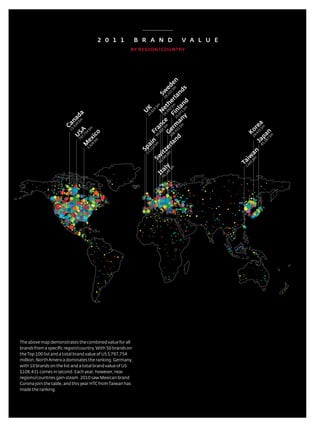 2 0 1 1        B R A N D                                    v A L u E
                                                       By REGiON / COuNTRy




                                                                                    an 8,4 rm 2 Fi $m erl $m en
                                                                                       G m e 6,950 th 8,322 ed

                                                                                                             ds
                                                                                                          2 w



                                                                                      d 31 $m a 5,07 nla an
                                                                                                           S


                                                                                                      m d
                                                                                               ny 1 $ n
                                                                                                       $m
                                                                                                      K

                                                                                                 1 e
                                                                     25

                                                                                                    N
                                                             U
                                                                   ,6
                            a




                                                                 23
                           d
                        na
                            $m




                                                                                           $ c




                                                                                                                            pa $m a
                     Ca
                            39




                                                                                           an




                                                                                                                                re
                          ,9



                                  $m
                        15

                           SA




                                                                                  rl 10 e
                                                                             21




                                                                                                                              Ko
                                                                                       Fr




                                                                                                                               35


                                                                                                                              n
                                       o
                                   4




                                                                           ,0




                                                                                                                             ,4
                                 75




                                                                         60
                                       ic
                         U




                                                                                                                                    $m
                                                                                                                           29
                               7,

                                 ex
                             79




                                                                                                                          87
                                                                                                                      85 a
                                       $m




                                                                   n




                                                                                                                        ,3
                                                                                                                        J
                                 M




                                                              5 i
                                                                        $m
                                      4




                                                            ,1 a
                                    92




                                                            Sp
                                                                      3



                                                                            $m ze
                                  3,




                                                                                                                       an
                                                                          86 t
                                                                13



                                                                        ,3 i
                                                                       30 w




                                                                                                                     w
                                                                                                                        $m
                                                                         S




                                                                                                                       i
                                                                                                                    Ta
                                                                                                                       5
                                                                                                                       60
                                                                   48 y




                                                                                                                     3,
                                                                     $m
                                                                 ,1 l
                                                               16 ta
                                                                 I




the above map demonstrates the combined value for all
brands from a specific region/country. With 50 brands on
the top 100 list and a total brand value of Us $ 797,754
million, north america dominates the ranking. Germany,
with 10 brands on the list and a total brand value of Us
$108,431 comes in second. each year, however, new
regions/countries gain steam. 2010 saw Mexican brand
Corona join the table, and this year HtC from taiwan has
made the ranking.



                                                                            16
                                                       Best GloBal Brands 2011 by Interbrand
 
