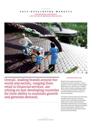 F A S T - D E v E L O p i N G                            m A R k E T S
                       OppORTuNiTiES FOR GROwTH
                  AND THE RiSE OF impORTANT NEw pLAyERS




                                                                                THE pRESSuRE iS ON

Overall, leading brands around the                                     Whether we are experiencing only a

world and sectors, ranging from                                        momentary economic downturn, a sharp
                                                                       slowdown, or the resurgence of a widespread

retail to financial services, are                                      global recession, is still unknown. However,
                                                                       what is clear is that fast-developing markets

relying on fast-developing countries                                   are now carrying the burden of helping the
                                                                       rest of the world’s economies recover—or

for their ability to maintain growth                                   even just stay afloat.


and generate demand.                                                   For evidence, take the rapid rise of computing
                                                                       and telecommunications in emerging
                                                                       markets, which have helped companies like
                                                                       apple, Intel, and samsung improve their
                                                                       overall financial performance. or the double-
                                                                       digit market share and profit growth of global
                                                                       consumer goods giants, like P&G, which
                                                                       has been improving its performance in fast-
                                                                       growing markets like Brazil.




                                            62
                           Best GloBal Brands 2011 by Interbrand
 