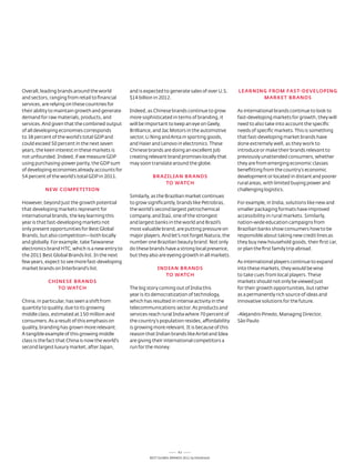 overall, leading brands around the world          and is expected to generate sales of over U.s.    LEARNiNG FROm FAST-DEvELOpiNG
and sectors, ranging from retail to financial     $14 billion in 2012.                                     mARkET BRANDS
services, are relying on these countries for
their ability to maintain growth and generate     Indeed, as Chinese brands continue to grow        as international brands continue to look to
demand for raw materials, products, and           more sophisticated in terms of branding, it       fast-developing markets for growth, they will
services. and given that the combined output      will be important to keep an eye on Geely,        need to also take into account the specific
of all developing economies corresponds           Brilliance, and Jac Motors in the automotive      needs of specific markets. this is something
to 38 percent of the world’s total GdP and        sector, li ning and anta in sporting goods,       that fast-developing market brands have
could exceed 50 percent in the next seven         and Haier and lenovo in electronics. these        done extremely well, as they work to
years, the keen interest in these markets is      Chinese brands are doing an excellent job         introduce or make their brands relevant to
not unfounded. Indeed, if we measure GdP          creating relevant brand promises locally that     previously unattended consumers, whether
using purchasing-power parity, the GdP sum        may soon translate around the globe.              they are from emerging economic classes
of developing economies already accounts for                                                        benefitting from the country’s economic
54 percent of the world’s total GdP in 2011.                BRAziLiAN BRANDS                        development or located in distant and poorer
                                                                TO wATCH                            rural areas, with limited buying power and
           NEw COmpETiTiON                                                                          challenging logistics.
                                                  similarly, as the Brazilian market continues
However, beyond just the growth potential         to grow significantly, brands like Petrobras,     For example, in India, solutions like new and
that developing markets represent for             the world’s second largest petrochemical          smaller packaging formats have improved
international brands, the key learning this       company, and Itaú, one of the strongest           accessibility in rural markets. similarly,
year is that fast-developing markets not          and largest banks in the world and Brazil’s       nation-wide education campaigns from
only present opportunities for Best Global        most valuable brand, are putting pressure on      Brazilian banks show consumers how to be
Brands, but also competition—both locally         major players. and let's not forget natura, the   responsible about taking new credit lines as
and globally. For example, take taiwanese         number one Brazilian beauty brand. not only       they buy new household goods, their first car,
electronics brand HtC, which is a new entry to    do these brands have a strong local presence,     or plan the first family trip abroad.
the 2011 Best Global Brands list. In the next     but they also are eyeing growth in all markets.
few years, expect to see more fast-developing                                                       as international players continue to expand
market brands on Interbrand’s list.                            iNDiAN BRANDS                        into these markets, they would be wise
                                                                 TO wATCH                           to take cues from local players. these
            CHiNESE BRANDS                                                                          markets should not only be viewed just
               TO wATCH                           the big story coming out of India this            for their growth opportunities, but rather
                                                  year is its democratization of technology,        as a permanently rich source of ideas and
China, in particular, has seen a shift from       which has resulted in intense activity in the     innovative solutions for the future.
quantity to quality, due to its growing           telecommunications sector. as products and
middle class, estimated at 150 million avid       services reach rural India where 70 percent of    -alejandro Pinedo, Managing director,
consumers. as a result of this emphasis on        the country’s population resides, affordability   são Paulo
quality, branding has grown more relevant.        is growing more relevant. It is because of this
a tangible example of this growing middle         reason that Indian brands like airtel and Idea
class is the fact that China is now the world’s   are giving their international competitors a
second largest luxury market, after Japan,        run for the money.




                                                                            63
                                                           Best GloBal Brands 2011 by Interbrand
 