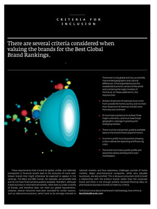C R i T E R i A   F O R
                                                      i N C L u S i O N




There are several criteria considered when
valuing the brands for the Best global
Brand rankings.



                                                                                                        the brand is truly global and has successfully
                                                                                                        transcended geographic and cultural
                                                                                                        differences. It has expanded across the
                                                                                                        established economic centers of the world
                                                                                                        and is entering the major markets of
                                                                                                        the future. In measurable terms, this
                                                                                                        requires that:

                                                                                                        at least 30 percent of revenues must come
                                                                                                        from outside the home country, and no more
                                                                                                        than 50 percent of revenues should come
                                                                                                        from any one continent.

                                                                                                        It must have a presence on at least three
                                                                                                        major continents, and must have broad
                                                                                                        geographic coverage in growing and
                                                                                                        emerging markets.

                                                                                                        there must be substantial, publicly available
                                                                                                        data on the brand’s financial performance.

                                                                                                        economic profit must be positive showing
                                                                                                        a return above the operating and financing
                                                                                                        costs.

                                                                                                        the brand must have a public profile and
                                                                                                        awareness above and beyond its own
                                                                                                        marketplace.




     these requirements that a brand be global, visible, and relatively          national markets and face awareness challenges outside of home
transparent in financial results lead to the exclusion of some well-             markets. Major pharmaceutical companies, while very valuable
known brands that might otherwise be expected to appear in the                   businesses, are also omitted. this is because consumers tend to build
rankings. the Mars and BBC brands, for example, are privately held               a relationship with the product brands rather than the corporate
and do not have financial data publicly available. Wal-Mart, although            brand and there is not enough publicly disclosed financial data on
it does business in international markets, often does so under a variety         pharmaceutical product brands to meet our criteria.
of brands, and therefore does not meet our global requirements.
likewise, several industries have been excluded for similar reasons,             to find out more about Interbrand’s methodology, look online at:
such as telecommunications, which tend to be strongly oriented to                BestGlobalBrands.com

                                                                            66
                                                           Best GloBal Brands 2011 by Interbrand
 