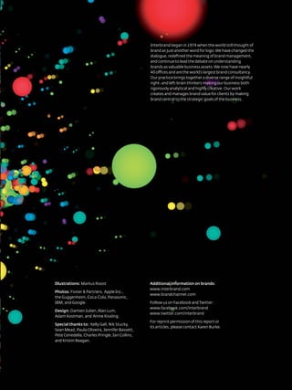 Interbrand began in 1974 when the world still thought of
                                                            brand as just another word for logo. We have changed the
                                                            dialogue, redefined the meaning of brand management,
                                                            and continue to lead the debate on understanding
                                                            brands as valuable business assets. We now have nearly
                                                            40 offices and are the world’s largest brand consultancy.
                                                            our practice brings together a diverse range of insightful
                                                            right- and left-brain thinkers making our business both
                                                            rigorously analytical and highly creative. our work
                                                            creates and manages brand value for clients by making
                                                            brand central to the strategic goals of the business.




illustrations: Markus roost                                 Additional information on brands:
                                                            www.interbrand.com
photos: Foster & Partners, apple Inc.,
                                                            www.brandchannel.com
the Guggenheim, Coca-Cola, Panasonic,
IBM, and Google.                                            Follow us on Facebook and twitter:
                                                            www.facebook.com/interbrand
Design: damien Julien, alan lum,
                                                            www.twitter.com/interbrand
adam Kostman, and annie Kissling.
                                                            For reprint permission of this report or
Special thanks to: Kelly Gall, nik stucky,
                                                            its articles, please contact Karen Burke.
sean Mead, Paula oliveira, Jennifer Bassett,
Pete Cenedella, Charles Pringle, Ian Collins,
and Kristin reagan.




                                                       71
                                      Best GloBal Brands 2011 by Interbrand
 
