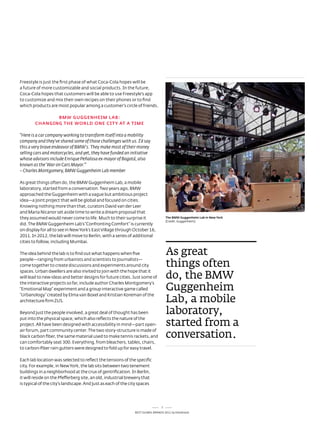 Freestyle is just the first phase of what Coca-Cola hopes will be
a future of more customizable and social products. In the future,
Coca-Cola hopes that customers will be able to use Freestyle's app
to customize and mix their own recipes on their phones or to find
which products are most popular among a customer's circle of friends.

               Bmw GuGGENHEim LAB:
        CHANGiNG THE wORLD ONE CiTy AT A TimE

“Here is a car company working to transform itself into a mobility
company and they’ve shared some of those challenges with us. I’d say
this a very brave endeavor of BMW's. They make most of their money
selling cars and motorcycles, and yet, they have funded an initiative
whose advisors include Enrique Peñalosa ex-mayor of Bogotá, also
known as the ‘War on Cars Mayor.’”
– Charles Montgomery, BMW Guggenheim Lab member

as great things often do, the BMW Guggenheim lab, a mobile
laboratory, started from a conversation. two years ago, BMW
approached the Guggenheim with a vague but ambitious project
idea—a joint project that will be global and focused on cities.
Knowing nothing more than that, curators david van der leer
and Maria nicanor set aside time to write a dream proposal that
they assumed would never come to life. Much to their surprise it                   The Bmw Guggenheim Lab in New york
                                                                                   (Credit: Guggenheim)
did. the BMW Guggenheim lab’s “Confronting Comfort” is currently
on display for all to see in new York’s east Village through october 16,
2011. In 2012, the lab will move to Berlin, with a series of additional
cities to follow, including Mumbai.

the idea behind the lab is to find out what happens when five                      as great
                                                                                   things often
people—ranging from urbanists and scientists to journalists—
come together to create discussions and experiments around city

                                                                                   do, the BMW
spaces. Urban dwellers are also invited to join with the hope that it
will lead to new ideas and better designs for future cities. Just some of

                                                                                   guggenheim
the interactive projects so far, include author Charles Montgomery’s
“emotional Map” experiment and a group interactive game called

                                                                                   Lab, a mobile
“Urbanology” created by elma van Boxel and Kristian Koreman of the
architecture firm ZUs.

Beyond just the people involved, a great deal of thought has been                  laboratory,
                                                                                   started from a
put into the physical space, which also reflects the nature of the
project. all have been designed with accessibility in mind—part open-

                                                                                   conversation.
air forum, part community center. the two story-structure is made of
black carbon fiber, the same material used to make tennis rackets, and
can comfortably seat 300. everything, from bleachers, tables, chairs,
to carbon-fiber rain gutters were designed to fold up for easy travel.

each lab location was selected to reflect the tensions of the specific
city. For example, in new York, the lab sits between two tenement
buildings in a neighborhood at the crux of gentrification. In Berlin,
it will reside on the Pfefferberg site, an old, industrial brewery that
is typical of the city’s landscape. and just as each of the city spaces




                                                                               7
                                                             Best GloBal Brands 2011 by Interbrand
 