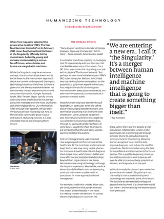 H u m A N i z i N G                          T E C H N O L O G y

                                                      A SymBiOTiC RELATiONSHip




when Time magazine splashed the                             THE HumAN TOuCH
provocative headline “2045: The year
man Becomes immortal” on its February            “Every designer’s ambition is to make technology
                                                                                                    “We are entering
2011 cover, Ray kurzweil and his theory
of the Singularity officially hit the
                                                 disappear, so you use it but you don’t feel it’s
                                                 there.” – Paola Antonelli, Senior Curator MoMA
                                                                                                     a new era. i call it
mainstream. Suddenly, young and
old were contemplating a not-so-                 a number of brands are creating technologies
                                                                                                     ‘the Singularity.’
far-off future, where bodies and
brains are merged with machines.
                                                 that fit so seamlessly with our lifestyles that
                                                 they feel like extensions of ourselves. Cisco
                                                                                                     it's a merger
While the singularity may be an extreme
                                                 (#13) has even made this its guiding principle
                                                 with its tagline “the Human network.” But
                                                                                                     between human
concept, the attention it has drawn and its
trickle down to the mainstream says much
                                                 perhaps an even more literal example is IBM's
                                                 (#2) super-computer, Watson, which beat
                                                                                                     intelligence
about our current landscape and the impact
technology has on our daily lives. It is now a
                                                 two top-ranking human competitors on the
                                                 popular U.s. quiz show Jeopardy in February.
                                                                                                     and machine
given that the always-available internet has
transformed the way we communicate and
                                                 not only did the artificial intelligence
                                                 machine answer every question correctly, but
                                                                                                     intelligence
consume information. Google, Facebook,
apple, IBM, twitter, skype, spotify: on any
                                                 even more importantly, it understood each
                                                 question that was asked.
                                                                                                     that is going to
given day, these are the brands the average
consumer interacts with the most. our hands      Paola antonelli may have been thinking of
                                                                                                     create something
click their keyboard keys. our information
is fed through their systems. We use their
                                                 apple (#8), in particular, when she talked
                                                 about the boundary between humans and
                                                                                                     bigger than
infrastructures day in and day out. and as
these brands continue to grow in value
                                                 technology dissolving in an interview with
                                                 Interbrand’s Chris Campbell earlier this
                                                                                                     itself.”
and stature, reshaping our lives, it is only     year. More than any other brand, apple has          – ray Kurzweil
inevitable that we are reshaping them            succeeded in humanizing its technology
in turn.                                         through its sleek and tactile interfaces. In
                                                 some cases, as with the iPad, its products          India, where there are few despite a high
                                                 are so intuitive that they are being used as        population. additionally, sensors in the
                                                 learning tools for the autistic.                    pacemaker can transmit signals through
                                                                                                     a mobile phone to a cloud computing
                                                 and technology is being used in radical             infrastructure for monitoring, allowing
                                                 new ways beyond interfaces in spaces like           doctors anywhere to access the data,
                                                 healthcare. at the most basic and emotional         improve diagnosis, and reduce the need for
                                                 level, doctors are now using mobile phones          procedures. Medtronic is also using the data
                                                 to communicate with patients and diagnose           for surveillance and improvements for future
                                                 them in real-time, which fosters better and         devices. this is just the beginning: a not-so-
                                                 more effective doctor/patient relationships.        distant future exists in which devices will
                                                 Beyond that, organizations like Kaiser              even be able to scan your body, pinpoint an
                                                 Permanente are using technology to change           ailment, and diagnose it on the spot.
iBm watson                                       the hospital experience. Meanwhile, medical
(Credit: IBM)
                                                 device brands like Medtronic are developing         While ultimately the choice is yours whether
                                                 products that make complex medical                  you embrace Kurzweil’s singularity or not,
                                                 procedures far more approachable and                the reality is that our relationship with
                                                 manageable.                                         technology has reached a point of no return.
                                                                                                     the boundaries between technology and
                                                 For example, Medtronic created a low-cost,          people have dissolved. It's a brave new world
                                                 pill-sized pacemaker that can be inserted           out there— and not exactly one we ever could
                                                 into a stent and embedded in the heart.             have predicted.
                                                 It's helping to meet the demand for cardiac
                                                 electro physiologists in countries like




                                                                           15
                                                          Best GloBal Brands 2011 by Interbrand
 