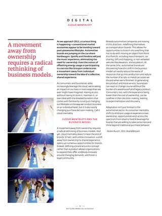 D i G i T A L
                                 CLOuD mENTALiTy




                     As we approach 2012, a curious thing                 already automotive companies are moving

a movement           is happening—conventional market
                     economies appear to be trending toward
                                                                          in this direction, redefining themselves
                                                                          as transportation brands. this allows for

away from            post-possessive lifestyles. Automotive
                     brands are jumping on the car-share
                                                                          opportunities to branch into anything that
                                                                          has to do with moving an object from Point

ownership            bandwagon. Spotify and pandora sell just
                     the music experience, eliminating the
                                                                          a to Point B, including mass transport, car
                                                                          sharing, GPs and mapping, or non-wheeled

requires a radical   need for ownership. Even the notion of
                     offsetting energy usage or participating
                                                                          vehicles like elevators, and escalators. at
                                                                          the same time, automotive brands are

rethinking of        in a service like Groupon underscores
                     a movement away from individual
                                                                          discovering how this shift in the business
                                                                          model can vastly reduce the waste of

business models.     ownership toward the idea of a collective,
                     shared experience.
                                                                          resources that go into production and reduce
                                                                          the number of acrylic or metal carcasses we
                                                                          discard when we’re finished. In generating
                     as consumers and businesses alike                    less product and more service, businesses
                     increasingly leverage the cloud, we’re seeing        can react or change course without the
                     an impact on our lives in more ways than we          burden of a warehouse full of legacy product.
                     ever might have imagined. Having access              Consumers, too, with the experience being
                     without having to store it, maintain it, or          lower than the cost of ownership, can be
                     even deal with the dreaded boredom that              carefree in their decision-making, leading
                     comes with familiarity is not just changing          to experimentation and discovery.
                     our lifestyles or the way we conduct business
                     on an individual level, but it is also vastly        adaptation isn’t just limited to the
                     changing purchase decision-making. Call it           automotive sector. as consumer mentality
                     cloud mentality.                                     shifts to embrace usage or experience over
                                                                          ownership, opportunities exist across the
                          CLOuD mENTALiTy AND THE                         spectrum from retail to food & beverage for
                              BuSiNESS mODEL                              brands that are willing to take some risks and
                                                                          think beyond traditional purchase behavior.
                     a movement away from ownership requires
                     a radical rethinking of business models. and         - robin rusch, Ceo, BrandWizard
                     yet, cloud mentality doesn’t mean the end of
                     brands. In fact, with a little innovation, a shift
                     away from ownership to shared experience,
                     opens up numerous opportunities for brands.
                     Indeed, defining a brand around a concept
                     rather than a product allows organizations
                     to expand their offer, endlessly innovate
                     around changing demands, and foster a
                     loyal community.




                                                46
                               Best GloBal Brands 2011 by Interbrand
 
