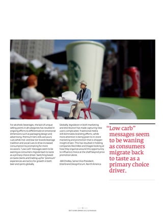 For alcoholic beverages, the lack of unique        Globally, legislation in both marketing
selling points in all categories has resulted in
ongoing efforts to differentiate on emotional
                                                   and distribution has made capturing new
                                                   users complicated. traditional media
                                                                                                    “Low carb”
dimensions such as packaging design and
advertising. Premium tiers still use luxury
                                                   still dominates branding efforts, while
                                                   more attention is being given to in-store
                                                                                                     messages seem
cues while mid- and low-tier brands leverage
tradition and social cues to drive increased
                                                   marketing and promotion that is shopper-
                                                   insight driven. this has resulted in holding
                                                                                                     to be waning
consumption by prompting for more
occasions. “low carb” messages seem to be
                                                   companies like InBev and diageo looking at
                                                   how they organize around this opportunity
                                                                                                     as consumers
waning as consumers migrate back to taste
as a primary choice driver. switching based
                                                   to influence choice at the shelf beyond price
                                                   promotion alone.
                                                                                                     migrate back
on taste claims and trading-up for “premium”
experiences are tactics for growth in both         -Bill Chidley, senior Vice President,
                                                                                                     to taste as a
beer and spirits globally.                         Interbrand designForum, north america
                                                                                                     primary choice
                                                                                                     driver.




                                                                             53
                                                            Best GloBal Brands 2011 by Interbrand
 