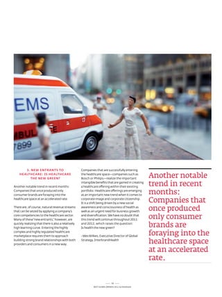 3. NEw ENTRANTS TO                           Companies that are successfully entering
    HEALTHCARE: iS HEALTHCARE
          THE NEw GREEN?
                                                    the healthcare space—companies such as
                                                    Bosch or Philips—realize the important
                                                                                                      another notable
another notable trend in recent months:
                                                    intangible benefits that are gained in creating
                                                    a healthcare offering within their existing
                                                                                                      trend in recent
Companies that once produced only
consumer brands are foraying into the
                                                    portfolio. Healthcare offerings are emerging
                                                    as an important new trend when it comes to
                                                                                                      months:
healthcare space at an accelerated rate.            corporate image and corporate citizenship.
                                                    It is a shift being driven by a new social
                                                                                                      Companies that
there are, of course, natural revenue streams
that can be seized by applying a company’s
                                                    awareness and consciousness of health as
                                                    well as an urgent need for business growth
                                                                                                      once produced
core competencies to the healthcare sector.
Many of these “new entrants,” however, are
                                                    and diversification. We have no doubt that
                                                    this trend will continue throughout 2011
                                                                                                      only consumer
quickly realizing that there is also a relatively
high learning curve. entering the highly
                                                    and 2012, which raises the question:
                                                    Is health the new green?
                                                                                                      brands are
complex and highly regulated healthcare
marketplace requires them to approach               - Wes Wilkes, executive director of Global
                                                                                                      foraying into the
building strong brand relationships with both
providers and consumers in a new way.
                                                    strategy, InterbrandHealth
                                                                                                      healthcare space
                                                                                                      at an accelerated
                                                                                                      rate.


                                                                              59
                                                             Best GloBal Brands 2011 by Interbrand
 