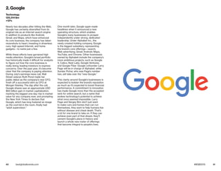 40 41bestglobalbrands.com #BGB2015
Nearly two decades after hitting the Web,
Google has certainly diversified from its
original role as an Internet search engine.
In addition to products like Android,
Gmail, and Maps, which have enhanced
its core business, the company has taken
moonshots to heart, investing in driverless
cars, high-speed Internet, and home
gadgets—to name just a few.
While these efforts have garnered high
media attention, Google’s broad portfolio
has historically made it difficult for analysts
to figure out how the core business is
really doing, leading investors to express
concerns. Over the past year, it’s become
clear that the company is paying attention.
During July’s earnings news call, Wall
Street veteran Ruth Porat made her
public debut as the company’s new CFO,
fresh off a successful stint as CFO at
Morgan Stanley. The day after the call,
Google shares saw an approximate USD
$60 billion gain in market capitalization,
marking the biggest one-day rise in market
value for any company ever, and prompting
the New York Times to declare that
Google, which has long fostered an image
as the cool kid in the room, finally had
“adult supervision.”
One month later, Google again made
headlines when it announced a new
operating structure, which enables
Google’s many businesses to prosper
independently under strong, dedicated
leadership. Under Alphabet Inc., the
newly created holding company, Google
is the biggest subsidiary, representing
the brand’s core offerings—search,
Web advertising, Gmail, Android, Maps,
YouTube, and Chrome. Other businesses
owned by Alphabet include the company’s
more ambitious projects, such as Google
X, Calico, Nest Labs, Google Ventures,
and Google Fiber. Google cofounder Larry
Page will be in charge of Alphabet, while
Sundar Pichai, who was Page’s number
two, will take over the “new Google.”
This clarity around Google’s businesses is
expected to bolster the brand’s reputation
as much as it’s expected to boost financial
performance. A commitment to innovation
has made Google more than the accepted
verb for online search, but a name that
evokes technology’s potential to achieve
what once seemed impossible. Larry
Page and Sergey Brin don’t just want
to make cars and homes that can run
themselves, they want to help humans live
without disease and cheat death. That’s
a lot for one brand to take on. If they can
achieve even part of that dream, they’ll
cement Google’s place in history and
launch a whole new roster of offerings
that become integral to people’s lives.
2. Google
Technology
120,314 $m
+12%
 