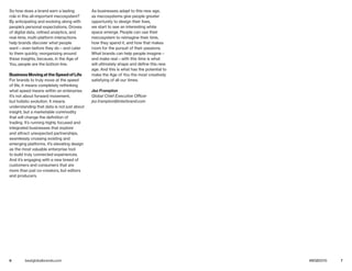6 7bestglobalbrands.com #BGB2015
So how does a brand earn a lasting
role in this all-important mecosystem?
By anticipating and evolving along with
people’s personal expectations. Droves
of digital data, refined analytics, and
real-time, multi-platform interactions
help brands discover what people
want—even before they do—and cater
to them quickly, reorganizing around
these insights, because, in the Age of
You, people are the bottom line.
Business Moving at the Speed of Life
For brands to truly move at the speed
of life, it means completely rethinking
what speed means within an enterprise.
It’s not about forward movement,
but holistic evolution. It means
understanding that data is not just about
insight, but a marketable commodity
that will change the definition of
trading. It’s running highly focused and
integrated businesses that explore
and attract unexpected partnerships,
seamlessly crossing existing and
emerging platforms. It’s elevating design
as the most valuable enterprise tool
to build truly connected experiences.
And it’s engaging with a new breed of
customers and consumers that are
more than just co-creators, but editors
and producers.
As businesses adapt to this new age,
as mecosystems give people greater
opportunity to design their lives,
we start to see an interesting white
space emerge. People can use their
mecosystem to reimagine their time,
how they spend it, and how that makes
room for the pursuit of their passions.
What brands can help people imagine—
and make real—with this time is what
will ultimately shape and define this new
age. And this is what has the potential to
make the Age of You the most creatively
satisfying of all our times.
Jez Frampton
Global Chief Executive Officer
jez.frampton@interbrand.com
 