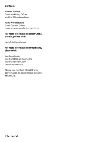 Contacts
Andrea Sullivan
Chief Marketing Officer
asullivan@interbrand.com
Paola Norambuena
Chief Content Officer
paola.norambuena@interbrand.com
For more information on Best Global
Brands, please visit:
bestglobalbrands.com
For more information on Interbrand,
please visit:
Interbrand.com
InterbandDesignForum.com
InterbrandHealth.com
brandchannel.com
Please join the Best Global Brands
conversation on social media by using
#BGB2015.
 