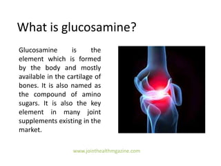 What is glucosamine?
Glucosamine is the
element which is formed
by the body and mostly
available in the cartilage of
bones. It is also named as
the compound of amino
sugars. It is also the key
element in many joint
supplements existing in the
market.
www.jointhealthmgazine.com
 