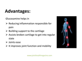 Advantages:
Glucosamine helps in
 Reducing inflammation responsible for
pain
 Building support to the cartilage
 Assists broken cartilage to get into regular
state
 Joints ease
 It improves joint function and mobility
www.jointhealthmgazine.com
 