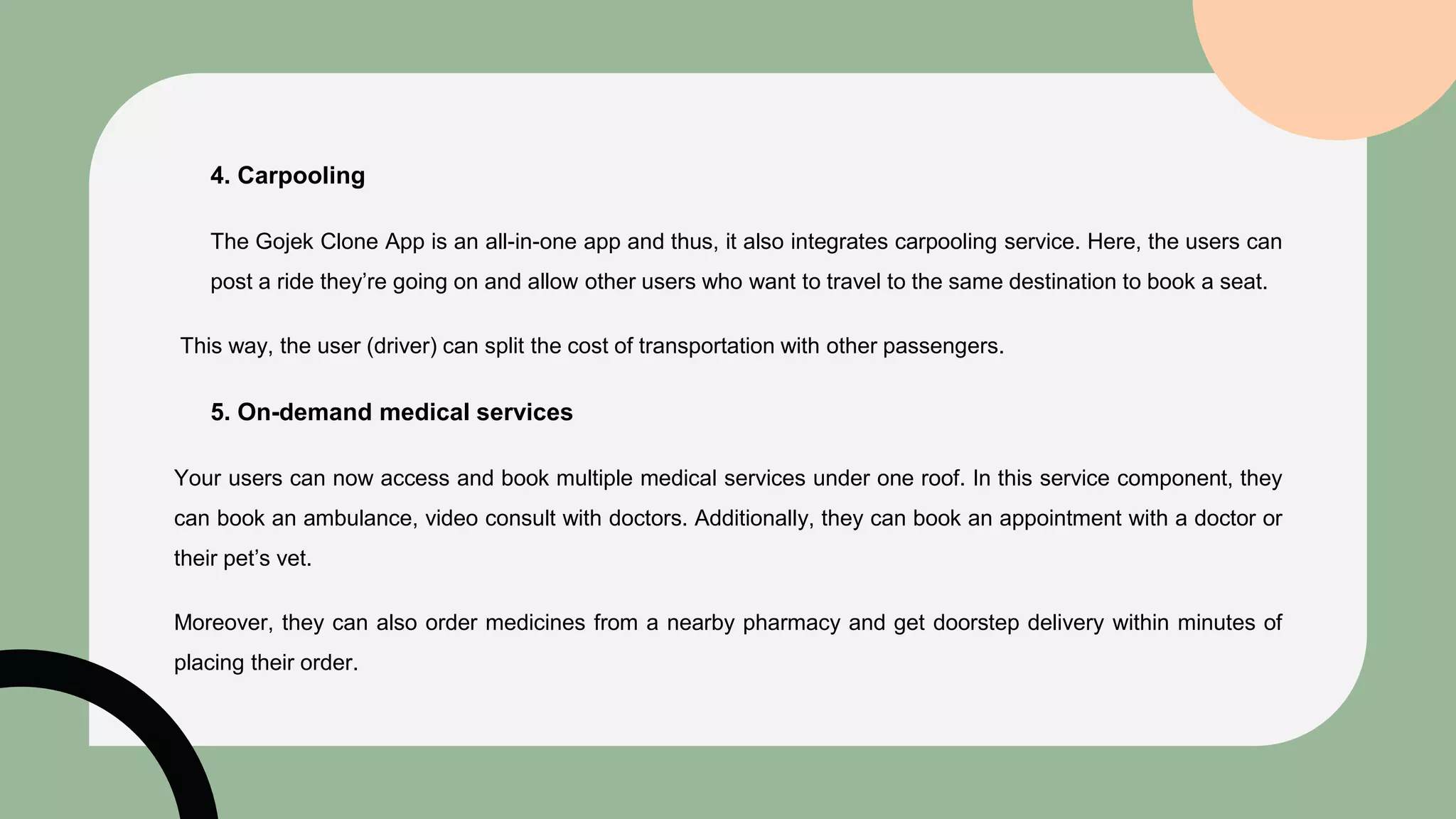 4. Carpooling
The Gojek Clone App is an all-in-one app and thus, it also integrates carpooling service. Here, the users can
post a ride they’re going on and allow other users who want to travel to the same destination to book a seat.
This way, the user (driver) can split the cost of transportation with other passengers.
5. On-demand medical services
Your users can now access and book multiple medical services under one roof. In this service component, they
can book an ambulance, video consult with doctors. Additionally, they can book an appointment with a doctor or
their pet’s vet.
Moreover, they can also order medicines from a nearby pharmacy and get doorstep delivery within minutes of
placing their order.
 