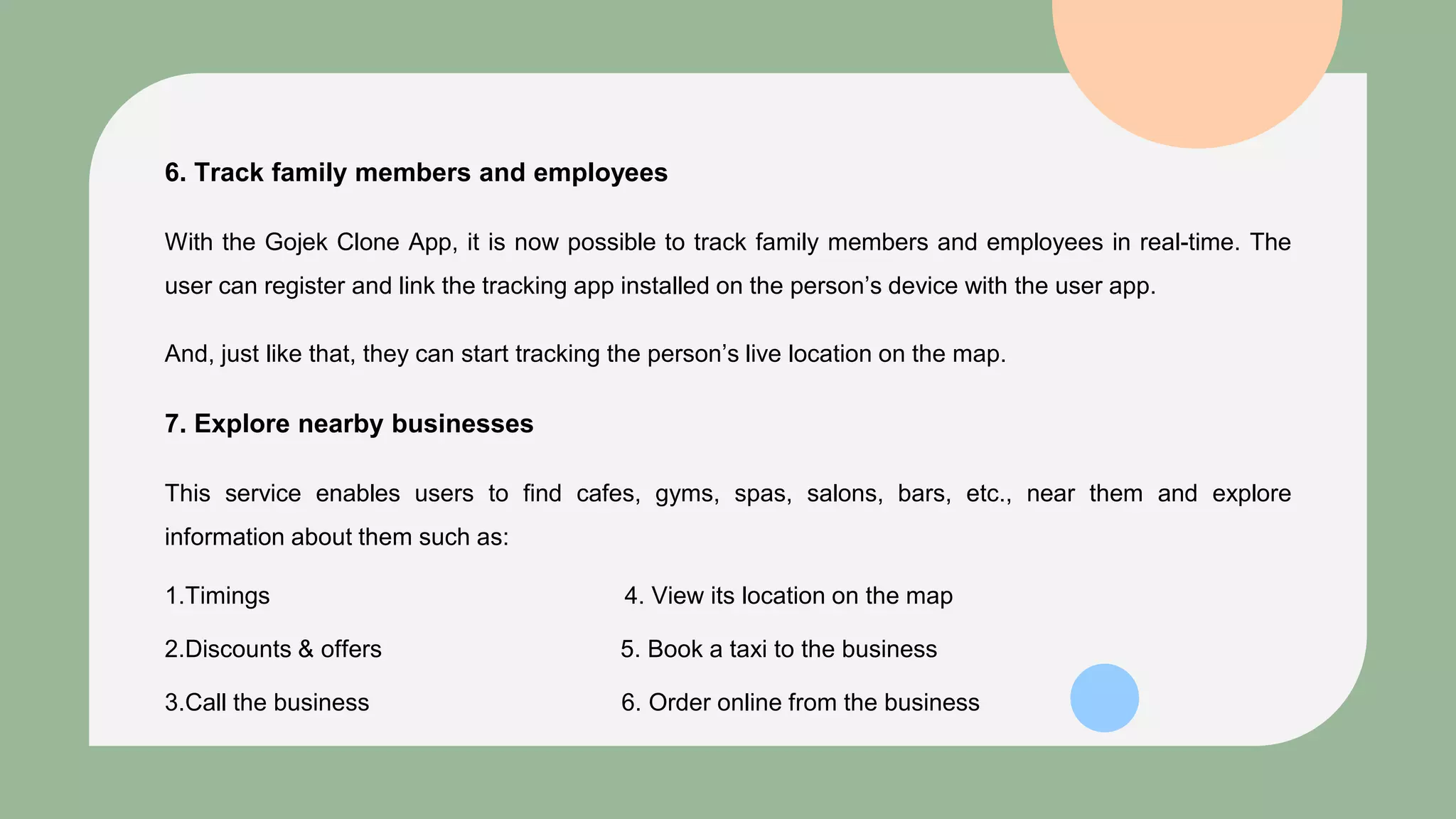 6. Track family members and employees
With the Gojek Clone App, it is now possible to track family members and employees in real-time. The
user can register and link the tracking app installed on the person’s device with the user app.
And, just like that, they can start tracking the person’s live location on the map.
7. Explore nearby businesses
This service enables users to find cafes, gyms, spas, salons, bars, etc., near them and explore
information about them such as:
1.Timings 4. View its location on the map
2.Discounts & offers 5. Book a taxi to the business
3.Call the business 6. Order online from the business
 