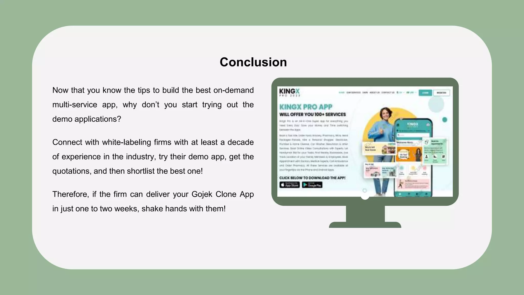 Conclusion
Now that you know the tips to build the best on-demand
multi-service app, why don’t you start trying out the
demo applications?
Connect with white-labeling firms with at least a decade
of experience in the industry, try their demo app, get the
quotations, and then shortlist the best one!
Therefore, if the firm can deliver your Gojek Clone App
in just one to two weeks, shake hands with them!
 
