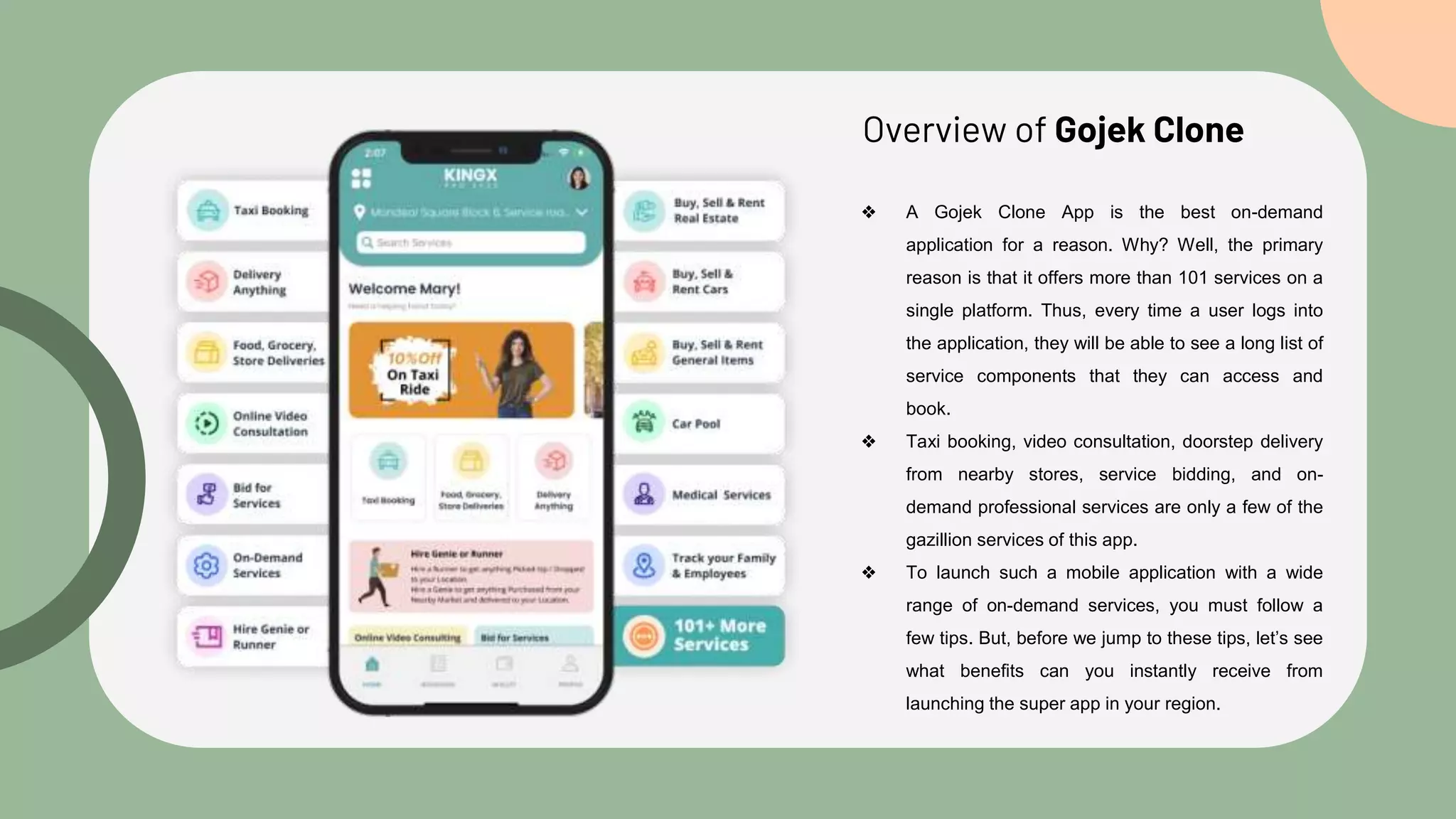 Overview of Gojek Clone
❖ A Gojek Clone App is the best on-demand
application for a reason. Why? Well, the primary
reason is that it offers more than 101 services on a
single platform. Thus, every time a user logs into
the application, they will be able to see a long list of
service components that they can access and
book.
❖ Taxi booking, video consultation, doorstep delivery
from nearby stores, service bidding, and on-
demand professional services are only a few of the
gazillion services of this app.
❖ To launch such a mobile application with a wide
range of on-demand services, you must follow a
few tips. But, before we jump to these tips, let’s see
what benefits can you instantly receive from
launching the super app in your region.
 
