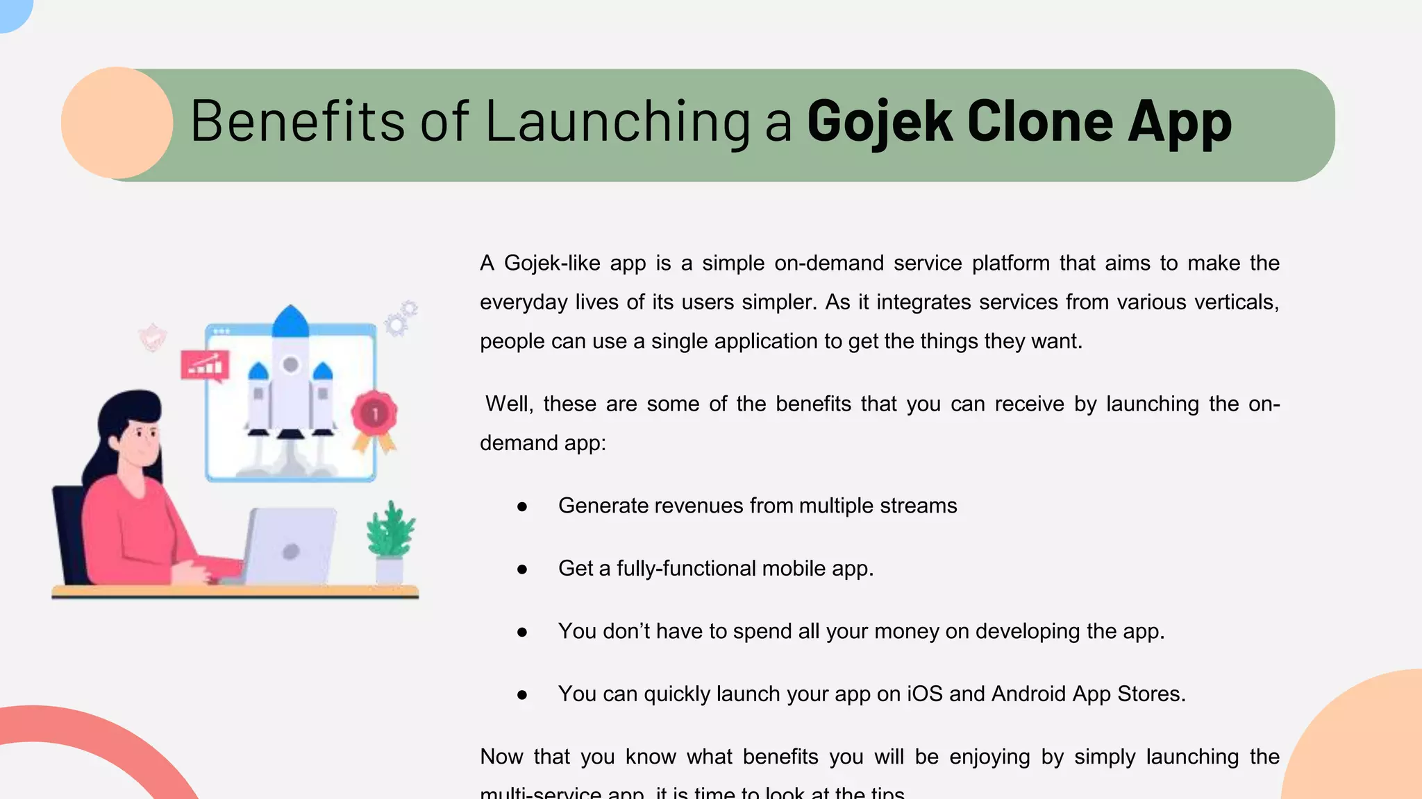 Benefits of Launching a Gojek Clone App
A Gojek-like app is a simple on-demand service platform that aims to make the
everyday lives of its users simpler. As it integrates services from various verticals,
people can use a single application to get the things they want.
Well, these are some of the benefits that you can receive by launching the on-
demand app:
● Generate revenues from multiple streams
● Get a fully-functional mobile app.
● You don’t have to spend all your money on developing the app.
● You can quickly launch your app on iOS and Android App Stores.
Now that you know what benefits you will be enjoying by simply launching the
 