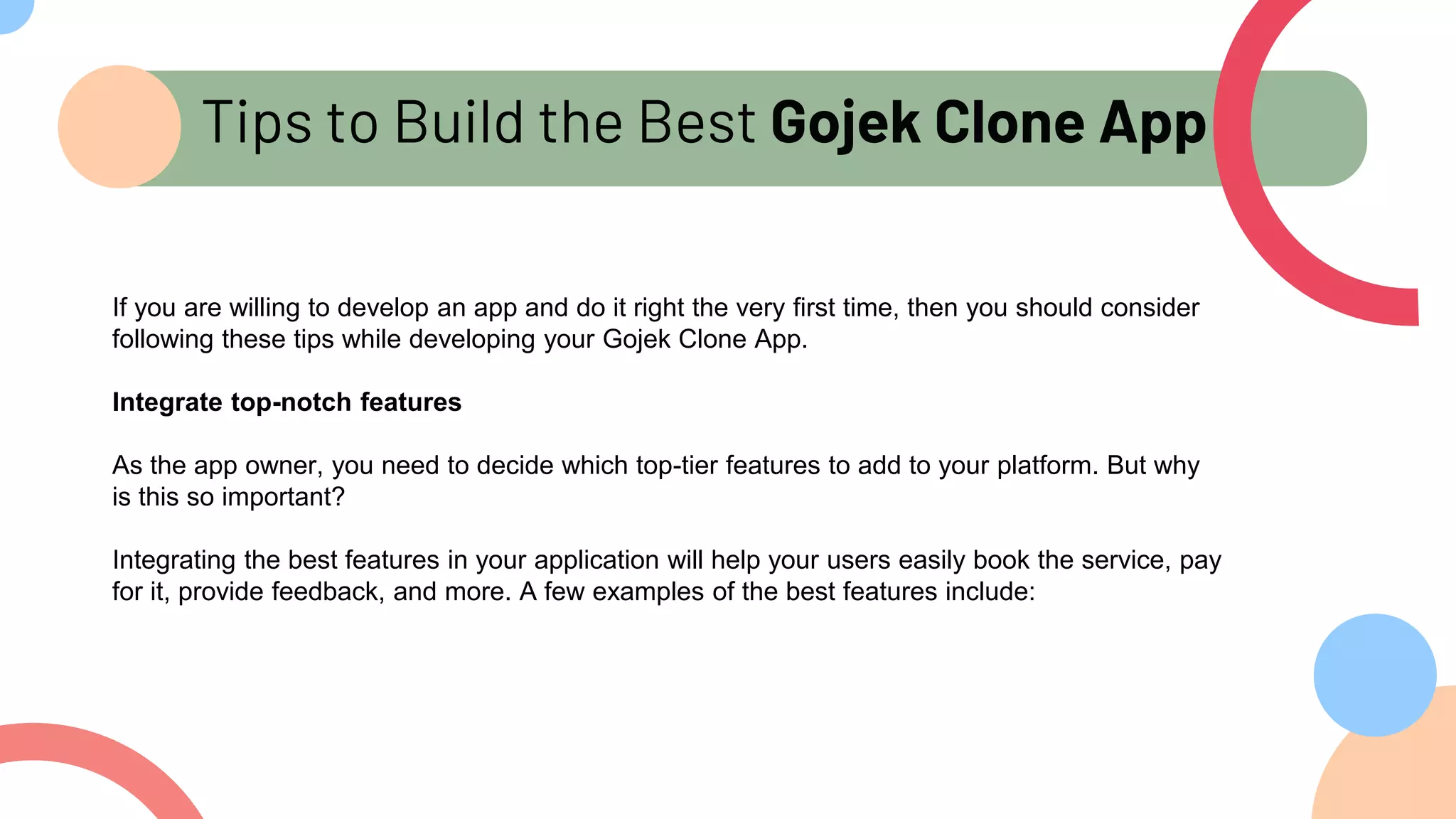 Tips to Build the Best Gojek Clone App
If you are willing to develop an app and do it right the very first time, then you should consider
following these tips while developing your Gojek Clone App.
Integrate top-notch features
As the app owner, you need to decide which top-tier features to add to your platform. But why
is this so important?
Integrating the best features in your application will help your users easily book the service, pay
for it, provide feedback, and more. A few examples of the best features include:
 