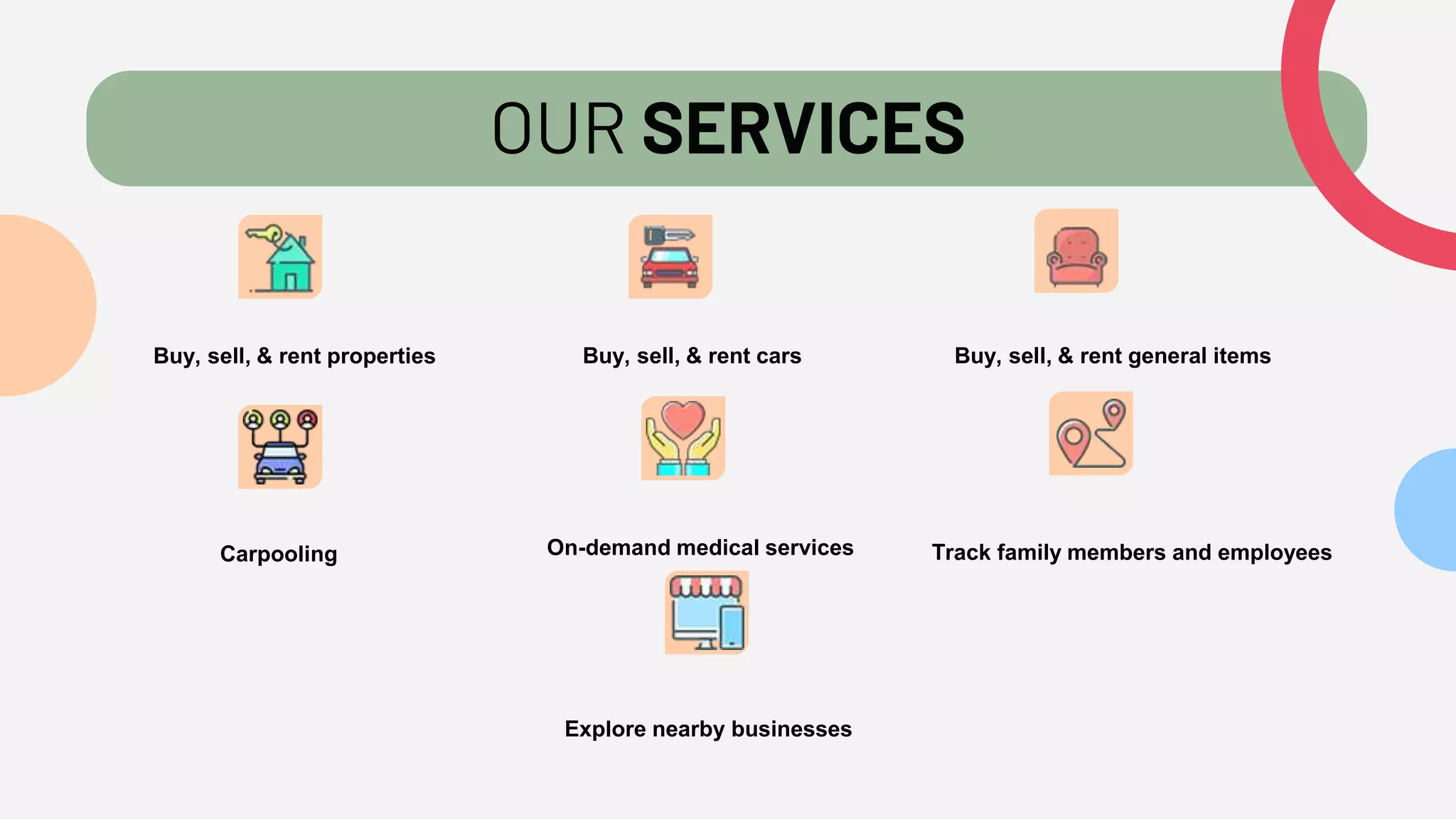 OUR SERVICES
Buy, sell, & rent properties Buy, sell, & rent cars Buy, sell, & rent general items
Carpooling On-demand medical services Track family members and employees
Explore nearby businesses
 