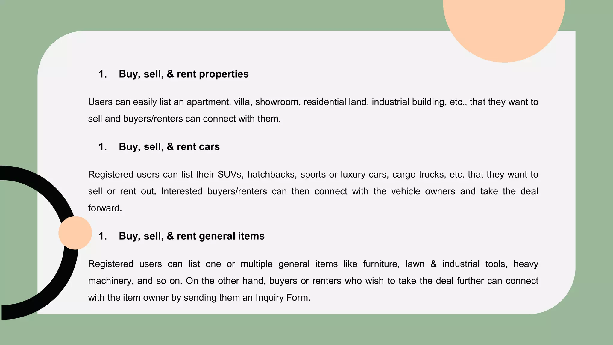 1. Buy, sell, & rent properties
Users can easily list an apartment, villa, showroom, residential land, industrial building, etc., that they want to
sell and buyers/renters can connect with them.
1. Buy, sell, & rent cars
Registered users can list their SUVs, hatchbacks, sports or luxury cars, cargo trucks, etc. that they want to
sell or rent out. Interested buyers/renters can then connect with the vehicle owners and take the deal
forward.
1. Buy, sell, & rent general items
Registered users can list one or multiple general items like furniture, lawn & industrial tools, heavy
machinery, and so on. On the other hand, buyers or renters who wish to take the deal further can connect
with the item owner by sending them an Inquiry Form.
 