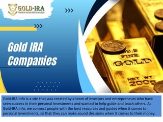 Gold-IRA.info is a site that was created by a team of investors and entrepreneurs who have
seen success in their personal investments and wanted to help guide and teach others. At
Gold-IRA.info, we connect people with the best resources and guides when it comes to
personal investments, so that they can make sound decisions when it comes to their money.
 