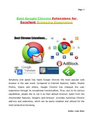 Page :1




       Best Google Chrome Extensions for
         Excellent Browsing Experience




Simplicity and speed has made Google Chrome the most popular web
browser in the web world. Compared to Internet Explorer, Safari, Mozilla
Firefox, Opera and others, Google Chrome has            changed the user
experience through its exceptional functionalities. Thus, due to its various
capabilities, people like to set it as their default browser. Apart from the
innumerable features, Google's web browser     provides numerous Chrome
add-ons and extensions, which can be easily installed and utilized for the
most productive browsing.


                                                           Author : Leon Victor
 