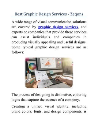 Best Graphic Design Services - Zeqons
A wide range of visual communication solutions
are covered by graphic design services, and
experts or companies that provide these services
can assist individuals and companies in
producing visually appealing and useful designs.
Some typical graphic design services are as
follows:
The process of designing is distinctive, enduring
logos that capture the essence of a company.
Creating a unified visual identity, including
brand colors, fonts, and design components, is
 
