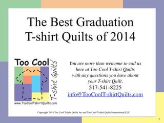 1
You are more than welcome to call us
here at Too Cool T-shirt Quilts  
with any questions you have about  
your T-shirt Quilt.	

517-541-8225	

info@TooCoolT-shirtQuilts.com
	

Copyright 2014 Too Cool T-shirt Quilts Inc and Too Cool T-shirt Quilts International LLC
The Best Graduation  
T-shirt Quilts of 2014
 
