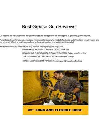 Best Grease Gun Reviews
Oil firearms are the fundamental devices which assume an imperative job with regards to greasing up your machine.
Regardless of whether you are a mortgage holder or auto retailer who needs to fix diverse sort of machine, you will require an o
It's extremely difficult to pick the correct one as there are bunches of oil weapons in the market.
Here are some acceptable ones you may consider before getting one for yourself.
POWERFUL MOTOR: Delivers 10,000 max psi
HIGH VOLUME PUMP AND HIGH FLOW APPLICATIONS: Pushes up to 5.0 oz./min
EXTENDED RUN TIME: Up to 16 cartridges per charge
REACH HARD TO ACCESS FITTINGS: Featuring our 42" extra long flex hose
of
Master of Science in Mechanical Engineering
December 2018
Purdue University
Indianapolis, Indiana
 