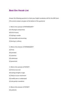 Best Gre Vocab List
Answer the following questions to check your English vocabulary skill for the GRE Exam.
(The correct answers are given at the bottom of the questions)
1. What is the synonym of INTRANSIGENT?
(A) refusing to compromise
(B) full of misery
(C) lacking in candor
(D) reasonable and convincing
(E) boring or ordinary
2. What is the antonym of INTRANSIGENT?
(A) finite
(B) panicked
(C) sonorous
(D) submissive
(E) pessimistic
3. What is the synonym of PATENT?
(A) thick at one end
(B) lacking strength or vigor
(C) likely to cause resentment
(D) readily seen or understood
(E) only partly in existence
4. What is the antonym of PATENT?
(A) authentic
 