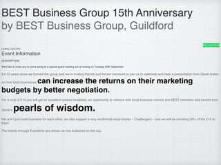 BEST Business Group 15th Anniversary
by BEST Business Group, Guildford
REGISTER
Listing Card Info
Event Information
DESCRIPTION
We'd like to invite you to come along to a special guest meeting we’re holding on Tuesday 20th September.
It’s 15 years since we formed the group and we’re inviting friends and former members to join us to celebrate and hear a presentation from Derek Arden
on how local businesses can increase the returns on their marketing
budgets by better negotiation.
For a cost of £15 you will get an excellent cooked breakfast, an opportunity to network with local business owners and BEST members and beneﬁt from
Derek’s pearls of wisdom.
We don’t just build business for each other, we also support a very worthwhile local charity – Challengers – and we will be donating 50% of the £15 to
them.
The tickets through Eventbrite are shown as free bullected on the day.
 