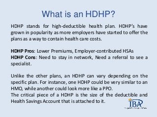 What is an HDHP?
HDHP stands for high-deductible health plan. HDHP’s have
grown in popularity as more employers have started to offer the
plans as a way to contain health care costs.
HDHP Pros: Lower Premiums, Employer-contributed HSAs
HDHP Cons: Need to stay in network, Need a referral to see a
specialist.
Unlike the other plans, an HDHP can vary depending on the
specific plan. For instance, one HDHP could be very similar to an
HMO, while another could look more like a PPO.
The critical piece of a HDHP is the size of the deductible and
Health Savings Account that is attached to it.
 