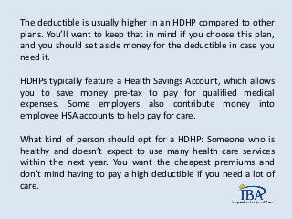 The deductible is usually higher in an HDHP compared to other
plans. You’ll want to keep that in mind if you choose this plan,
and you should set aside money for the deductible in case you
need it.
HDHPs typically feature a Health Savings Account, which allows
you to save money pre-tax to pay for qualified medical
expenses. Some employers also contribute money into
employee HSA accounts to help pay for care.
What kind of person should opt for a HDHP: Someone who is
healthy and doesn’t expect to use many health care services
within the next year. You want the cheapest premiums and
don’t mind having to pay a high deductible if you need a lot of
care.
 