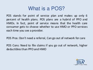 What is a POS?
POS stands for point of service plan and makes up only 6
percent of health plans. POS plans are a hybrid of PPO and
HMOs. In fact, point of service means that the health care
consumer gets to choose whether to use HMO or PPO services
each time you see a provider.
POS Pros: Don’t need a referral, Can go out of network for care
POS Cons: Need to file claims if you go out of network, higher
deductibles than PPO and HMO
 