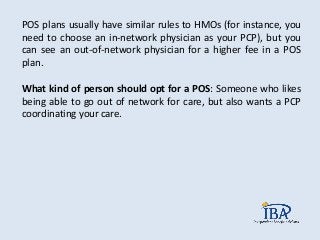 POS plans usually have similar rules to HMOs (for instance, you
need to choose an in-network physician as your PCP), but you
can see an out-of-network physician for a higher fee in a POS
plan.
What kind of person should opt for a POS: Someone who likes
being able to go out of network for care, but also wants a PCP
coordinating your care.
 