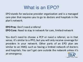 What is an EPO?
EPO stands for exclusive provider organization and is a managed
care plan that requires you to go to doctors and hospitals in the
plan’s network.
EPO Pros: Don’t need a referral
EPO Cons: Need to stay in network for care, limited network
You don’t need to choose a PCP or need a referral, so in that
sense, it’s similar to a PPO, but you will only receive coverage for
providers in your network. Other parts of an EPO plan are
similar to an HMO, such as having a limited network of doctors
and hospitals. You can’t get care outside the network unless it’s
an emergency.
 