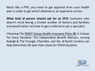 Much like a PPO, you need to get approval from your health
plan in order to get what’s deemed as an expensive service.
What kind of person should opt for an EPO: Someone who
doesn’t mind having a limited number of doctors and facilities
and would rather not have to get a referral to see a specialist.
Choosing The RIGHT Group Health Insurance Plans NC is Unique
For Every Situation. The Independent Benefit Advisors, serving
Raleigh & The Triangle, Charlotte, and ALL of North Carolina can
help determine the plan that is best for YOUR situation.
 