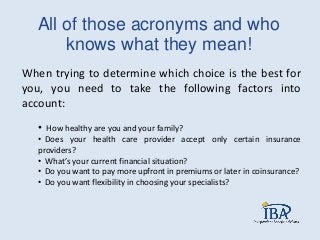 All of those acronyms and who
knows what they mean!
When trying to determine which choice is the best for
you, you need to take the following factors into
account:
• How healthy are you and your family?
• Does your health care provider accept only certain insurance
providers?
• What’s your current financial situation?
• Do you want to pay more upfront in premiums or later in coinsurance?
• Do you want flexibility in choosing your specialists?
 