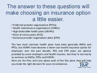 The answer to these questions will
make choosing an insurance option
a little easier.
• Preferred provider organizations (PPOs)
• Health maintenance organizations (HMOs)
• High deductible health plans (HDHPs)
• Point of service plans (POS)
• Exclusive provider organization plans (EPO)
The two most common health plans have been generally HMOs and
PPOs, but HDHPs have become a lower-cost health insurance option for
employers over the past decade. POS and EPO plans are options
provided by some employers and health insurers, but they’re not nearly
as common as HMOs, PPOs and HDHPs.
Here are the Pros and Cons about each of the five plans that will help
you make the right decision for your circumstances.
 